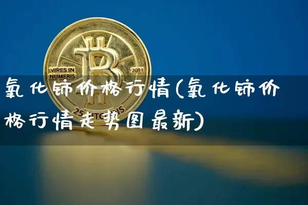 氧化铈价格行情(氧化铈价格行情走势图最新)_https://www.qgjzrcxxzxpt.com_郑商所_第1张