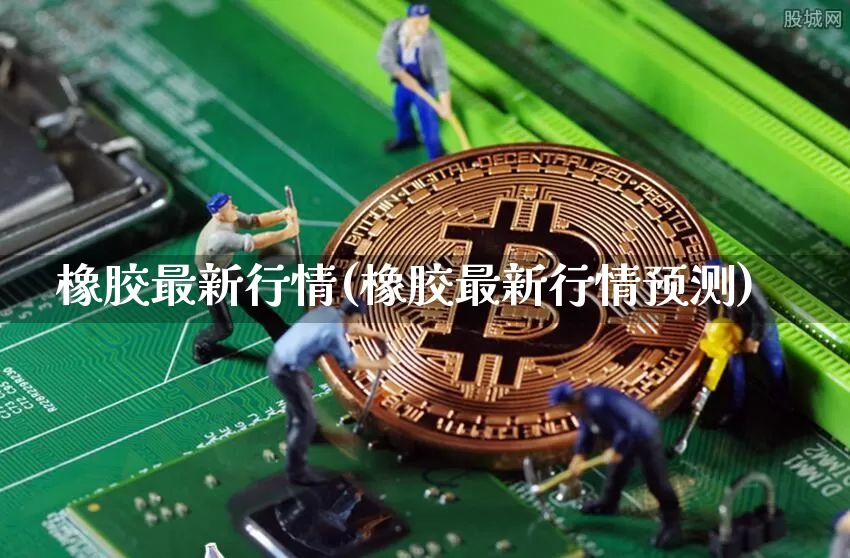橡胶最新行情(橡胶最新行情预测)_https://www.qgjzrcxxzxpt.com_上期能源_第1张