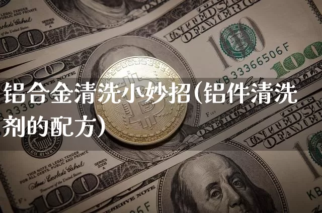 铝合金清洗小妙招(铝件清洗剂的配方)_https://www.qgjzrcxxzxpt.com_上期能源_第1张