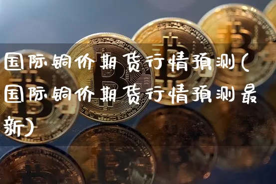 国际铜价期货行情预测(国际铜价期货行情预测最新)_https://www.qgjzrcxxzxpt.com_中金所_第1张