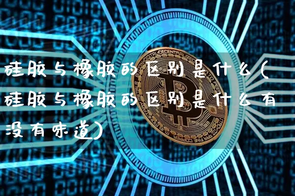 硅胶与橡胶的区别是什么(硅胶与橡胶的区别是什么有没有味道)_https://www.qgjzrcxxzxpt.com_上期能源_第1张