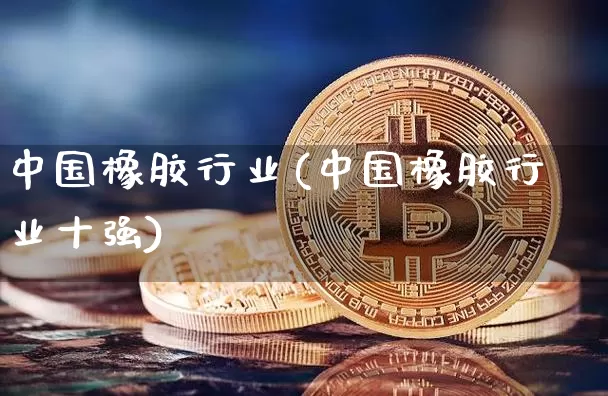 中国橡胶行业(中国橡胶行业十强)_https://www.qgjzrcxxzxpt.com_上期能源_第1张