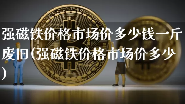强磁铁价格市场价多少钱一斤废旧(强磁铁价格市场价多少)_https://www.qgjzrcxxzxpt.com_上期能源_第1张