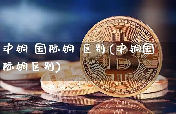 沪铜 国际铜 区别(沪铜国际铜区别)_https://www.qgjzrcxxzxpt.com_上期所_第1张
