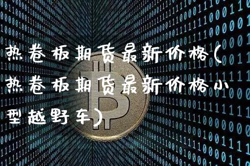 热卷板期货最新价格(热卷板期货最新价格小型越野车)_https://www.qgjzrcxxzxpt.com_广期所_第1张