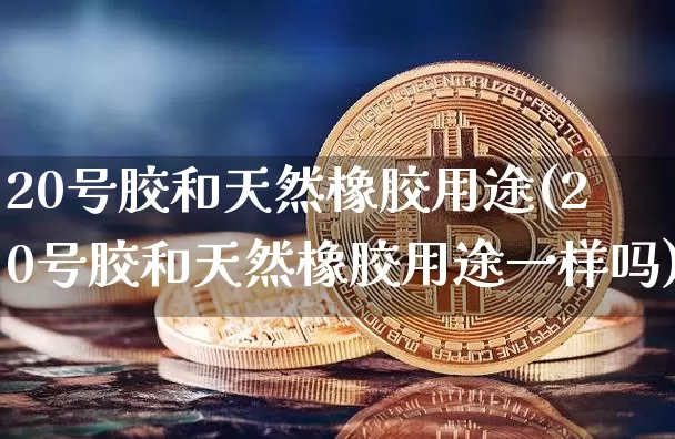 20号胶和天然橡胶用途(20号胶和天然橡胶用途一样吗)_https://www.qgjzrcxxzxpt.com_中金所_第1张