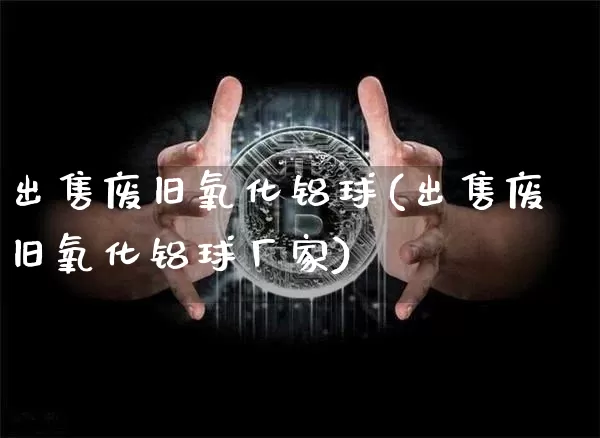 出售废旧氧化铝球(出售废旧氧化铝球厂家)_https://www.qgjzrcxxzxpt.com_广期所_第1张