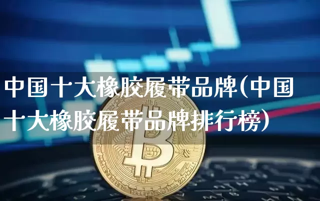 中国十大橡胶履带品牌(中国十大橡胶履带品牌排行榜)_https://www.qgjzrcxxzxpt.com_郑商所_第1张