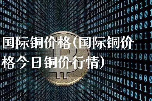 国际铜价格(国际铜价格今日铜价行情)_https://www.qgjzrcxxzxpt.com_中金所_第1张