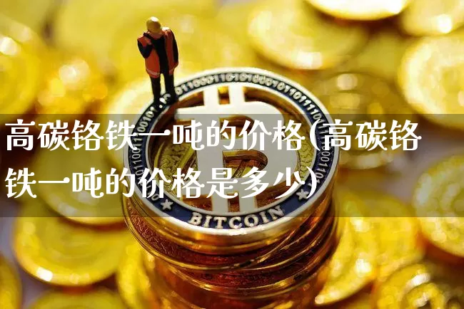 高碳铬铁一吨的价格(高碳铬铁一吨的价格是多少)_https://www.qgjzrcxxzxpt.com_中金所_第1张
