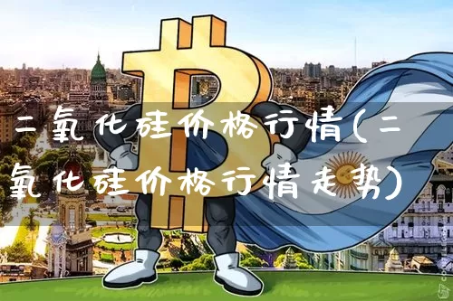 二氧化硅价格行情(二氧化硅价格行情走势)_https://www.qgjzrcxxzxpt.com_上期能源_第1张