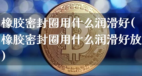橡胶密封圈用什么润滑好(橡胶密封圈用什么润滑好放)_https://www.qgjzrcxxzxpt.com_上期所_第1张