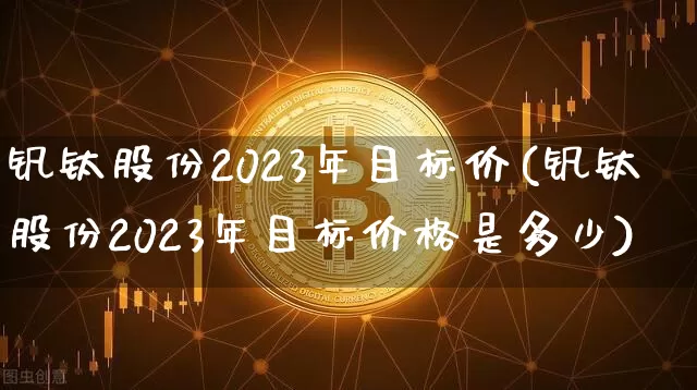 钒钛股份2023年目标价(钒钛股份2023年目标价格是多少)_https://www.qgjzrcxxzxpt.com_郑商所_第1张