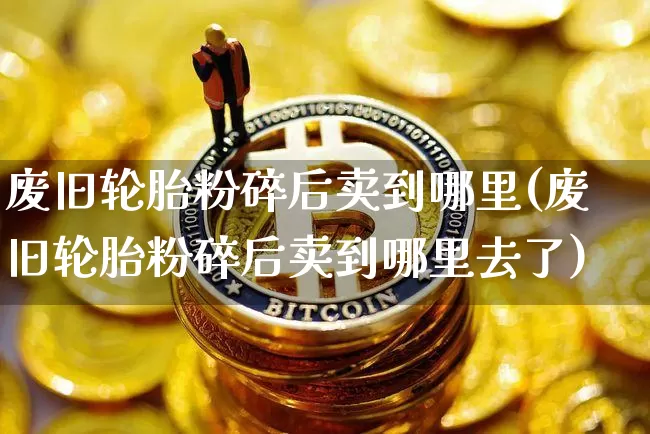废旧轮胎粉碎后卖到哪里(废旧轮胎粉碎后卖到哪里去了)_https://www.qgjzrcxxzxpt.com_大商所_第1张