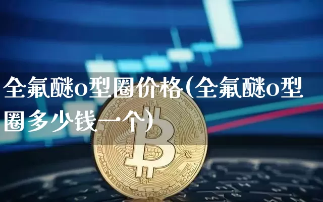 全氟醚o型圈价格(全氟醚o型圈多少钱一个)_https://www.qgjzrcxxzxpt.com_郑商所_第1张