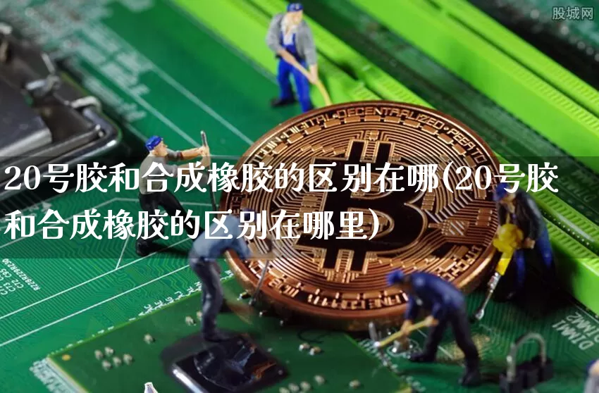 20号胶和合成橡胶的区别在哪(20号胶和合成橡胶的区别在哪里)_https://www.qgjzrcxxzxpt.com_郑商所_第1张