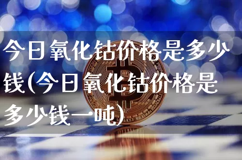 今日氧化钴价格是多少钱(今日氧化钴价格是多少钱一吨)_https://www.qgjzrcxxzxpt.com_郑商所_第1张