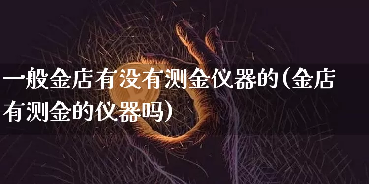 一般金店有没有测金仪器的(金店有测金的仪器吗)_https://www.qgjzrcxxzxpt.com_大商所_第1张