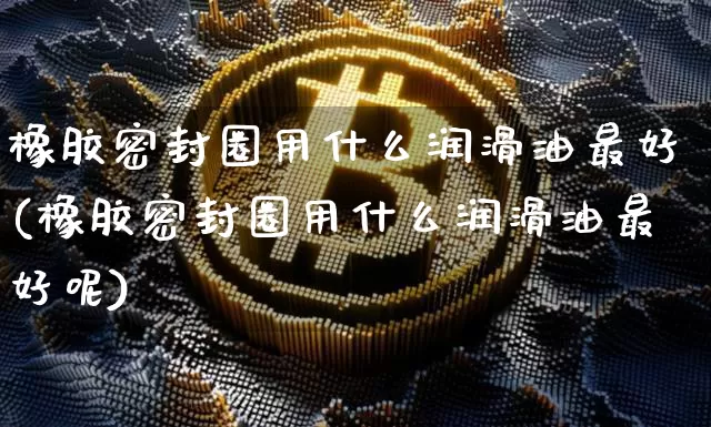 橡胶密封圈用什么润滑油最好(橡胶密封圈用什么润滑油最好呢)_https://www.qgjzrcxxzxpt.com_中金所_第1张