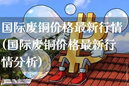 国际废铜价格最新行情(国际废铜价格最新行情分析)_https://www.qgjzrcxxzxpt.com_上期能源_第1张
