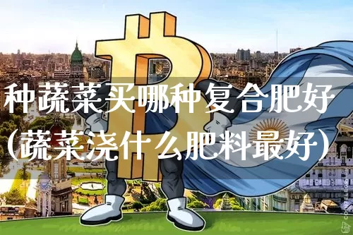 种蔬菜买哪种复合肥好(蔬菜浇什么肥料最好)_https://www.qgjzrcxxzxpt.com_广期所_第1张