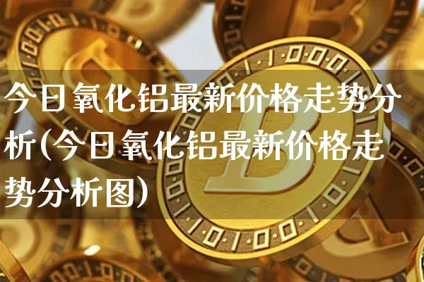 今日氧化铝最新价格走势分析(今日氧化铝最新价格走势分析图)_https://www.qgjzrcxxzxpt.com_郑商所_第1张