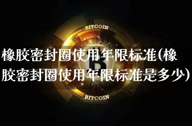 橡胶密封圈使用年限标准(橡胶密封圈使用年限标准是多少)_https://www.qgjzrcxxzxpt.com_上期能源_第1张