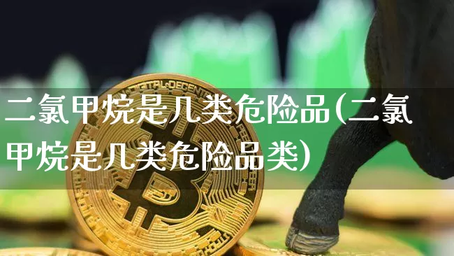 二氯甲烷是几类危险品(二氯甲烷是几类危险品类)_https://www.qgjzrcxxzxpt.com_上期能源_第1张