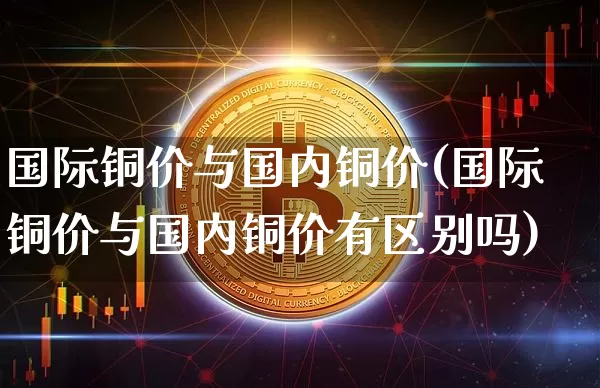 国际铜价与国内铜价(国际铜价与国内铜价有区别吗)_https://www.qgjzrcxxzxpt.com_郑商所_第1张