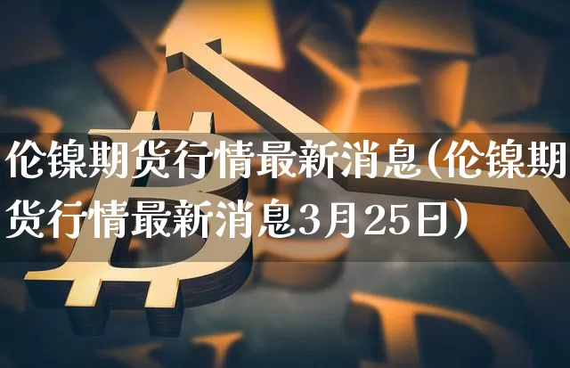 伦镍期货行情最新消息(伦镍期货行情最新消息3月25日)_https://www.qgjzrcxxzxpt.com_大商所_第1张