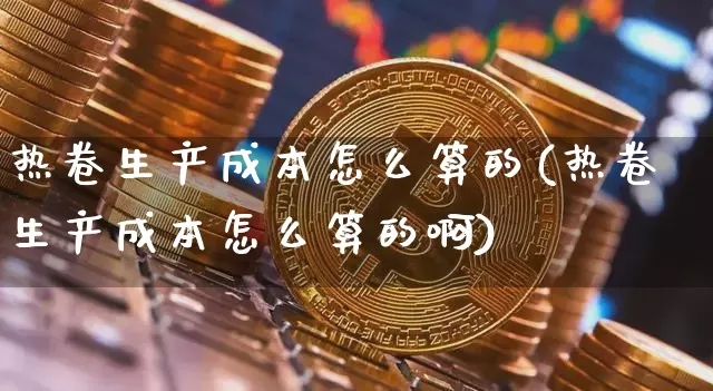 热卷生产成本怎么算的(热卷生产成本怎么算的啊)_https://www.qgjzrcxxzxpt.com_上期能源_第1张