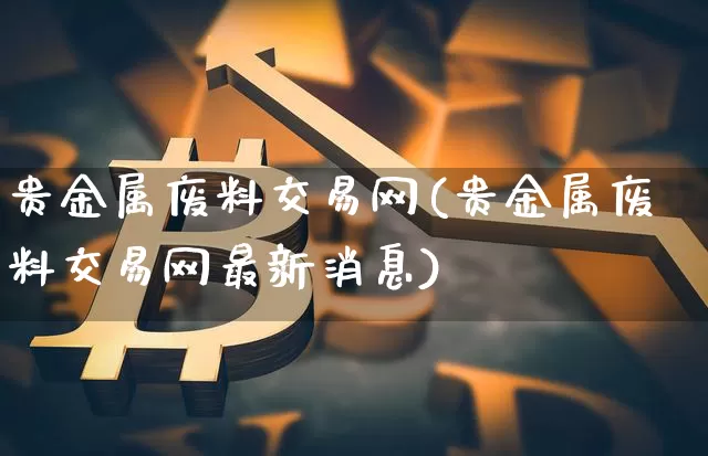 贵金属废料交易网(贵金属废料交易网最新消息)_https://www.qgjzrcxxzxpt.com_大商所_第1张