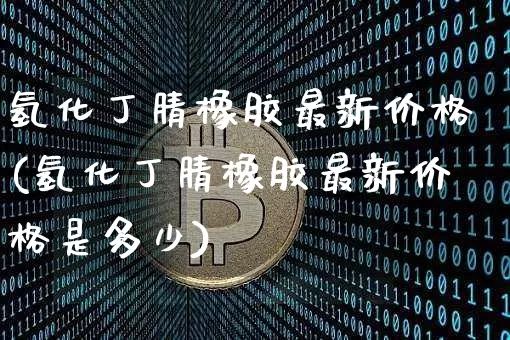 氢化丁腈橡胶最新价格(氢化丁腈橡胶最新价格是多少)_https://www.qgjzrcxxzxpt.com_上期能源_第1张