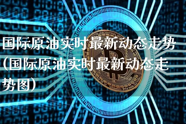 国际原油实时最新动态走势(国际原油实时最新动态走势图)_https://www.qgjzrcxxzxpt.com_上期能源_第1张