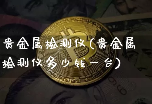 贵金属检测仪(贵金属检测仪多少钱一台)_https://www.qgjzrcxxzxpt.com_广期所_第1张