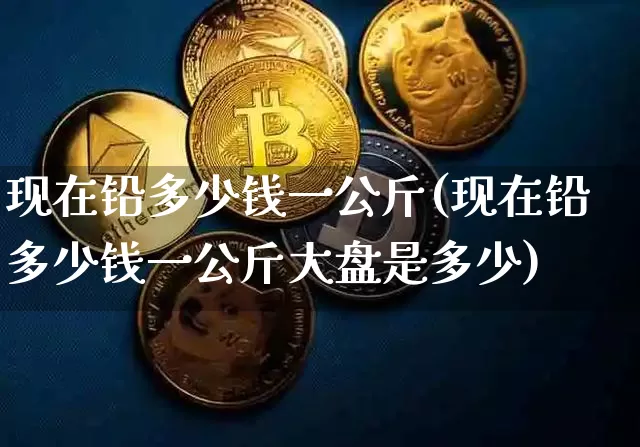 现在铅多少钱一公斤(现在铅多少钱一公斤大盘是多少)_https://www.qgjzrcxxzxpt.com_上期所_第1张