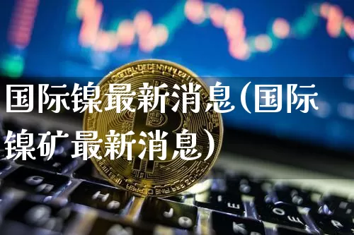 国际镍最新消息(国际镍矿最新消息)_https://www.qgjzrcxxzxpt.com_郑商所_第1张