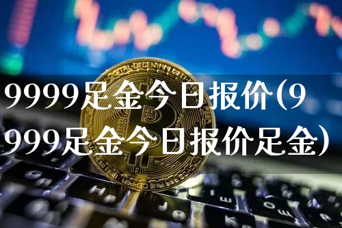 9999足金今日报价(9999足金今日报价足金)_https://www.qgjzrcxxzxpt.com_中金所_第1张
