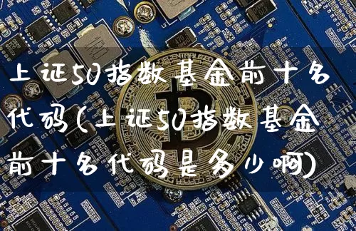 上证50指数基金前十名代码(上证50指数基金前十名代码是多少啊)_https://www.qgjzrcxxzxpt.com_上期所_第1张