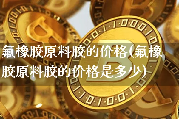 氟橡胶原料胶的价格(氟橡胶原料胶的价格是多少)_https://www.qgjzrcxxzxpt.com_上期能源_第1张