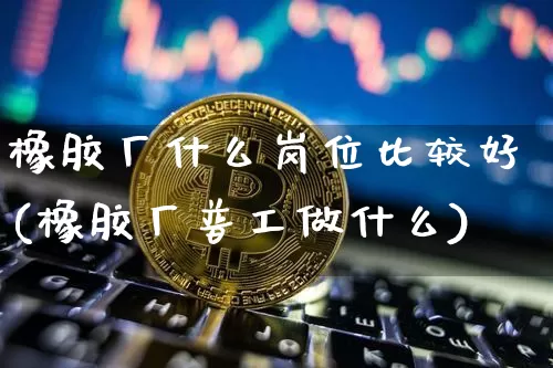 橡胶厂什么岗位比较好(橡胶厂普工做什么)_https://www.qgjzrcxxzxpt.com_上期所_第1张