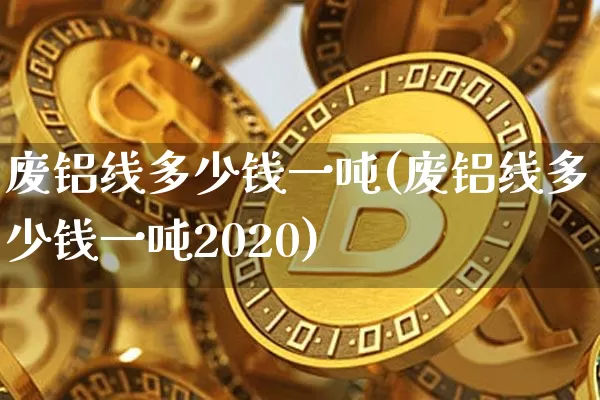 废铝线多少钱一吨(废铝线多少钱一吨2020)_https://www.qgjzrcxxzxpt.com_大商所_第1张