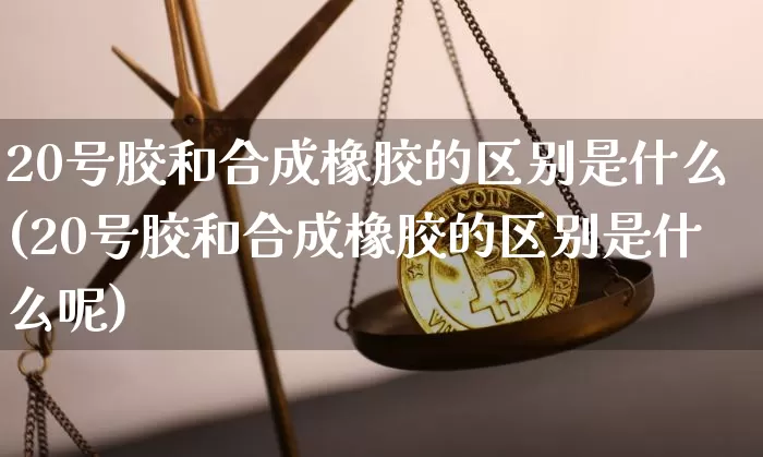 20号胶和合成橡胶的区别是什么(20号胶和合成橡胶的区别是什么呢)_https://www.qgjzrcxxzxpt.com_上期能源_第1张
