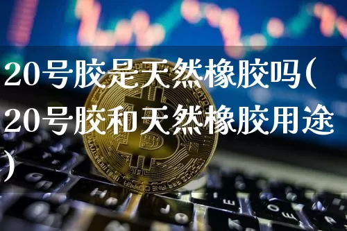20号胶是天然橡胶吗(20号胶和天然橡胶用途)_https://www.qgjzrcxxzxpt.com_郑商所_第1张