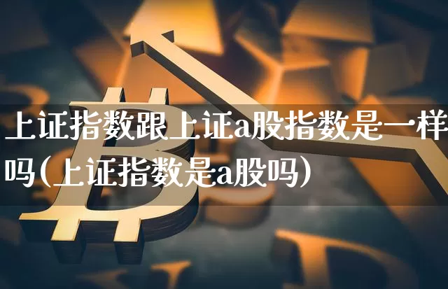 上证指数跟上证a股指数是一样吗(上证指数是a股吗)_https://www.qgjzrcxxzxpt.com_中金所_第1张