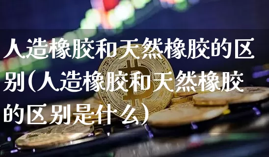 人造橡胶和天然橡胶的区别(人造橡胶和天然橡胶的区别是什么)_https://www.qgjzrcxxzxpt.com_上期能源_第1张