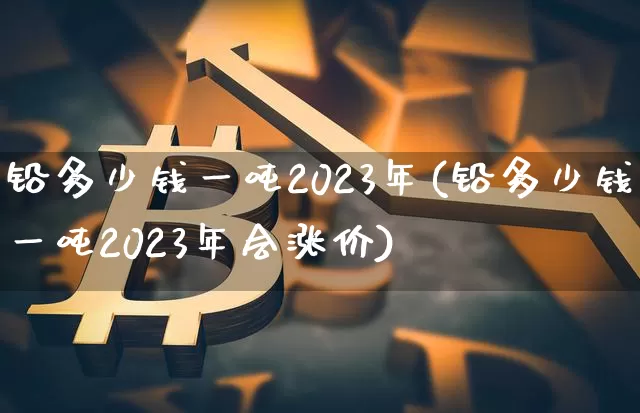 铅多少钱一吨2023年(铅多少钱一吨2023年会涨价)_https://www.qgjzrcxxzxpt.com_郑商所_第1张