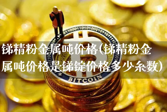 锑精粉金属吨价格(锑精粉金属吨价格是锑锭价格多少糸数)_https://www.qgjzrcxxzxpt.com_上期所_第1张