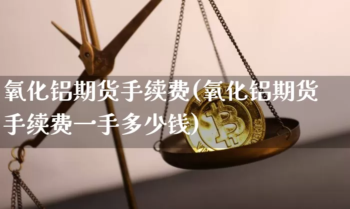 氧化铝期货手续费(氧化铝期货手续费一手多少钱)_https://www.qgjzrcxxzxpt.com_广期所_第1张