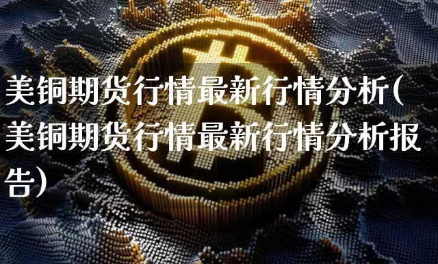 美铜期货行情最新行情分析(美铜期货行情最新行情分析报告)_https://www.qgjzrcxxzxpt.com_大商所_第1张